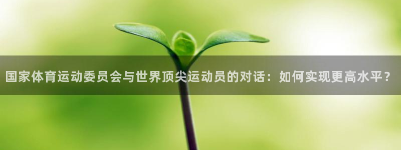 ug环球官网注册：国家体育运动委员会与世界顶尖运动员的对话：如何实现更高水平？